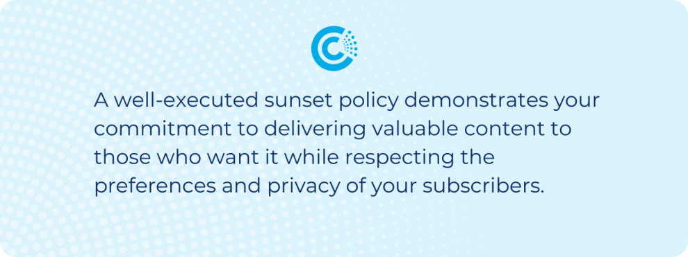 A well-executed sunset policy demonstrates your commitment to delivering valuable content to those who want it while respecting the preferences and privacy of your subscribers. 