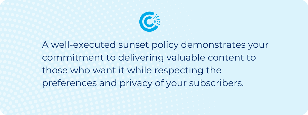 A well-executed sunset policy demonstrates your commitment to delivering valuable content to those who want it while respecting the preferences and privacy of your subscribers. 