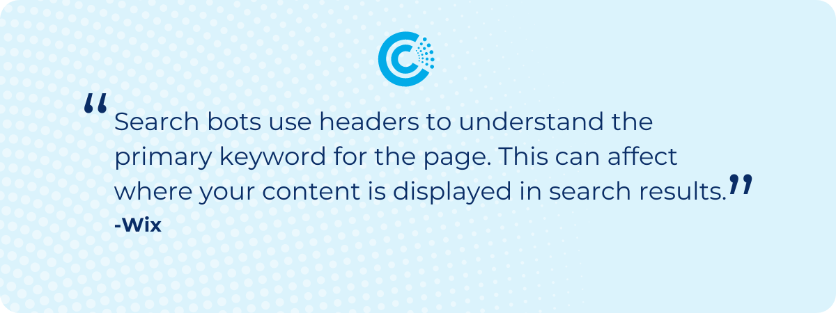 “Search bots use headers to understand the primary keyword for the page. This can affect where your content is displayed in search results” - Wix